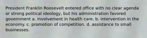 President Franklin Roosevelt entered office with no clear agenda or strong political ideology, but his administration favored government a. involvement in health care. b. intervention in the economy. c. promotion of competition. d. assistance to small businesses.