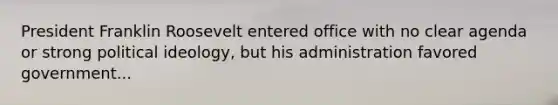 President Franklin Roosevelt entered office with no clear agenda or strong political ideology, but his administration favored government...