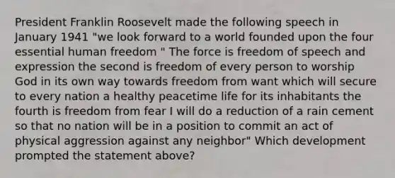 President Franklin Roosevelt made the following speech in January 1941 "we look forward to a world founded upon the four essential human freedom " The force is freedom of speech and expression the second is freedom of every person to worship God in its own way towards freedom from want which will secure to every nation a healthy peacetime life for its inhabitants the fourth is freedom from fear I will do a reduction of a rain cement so that no nation will be in a position to commit an act of physical aggression against any neighbor" Which development prompted the statement above?