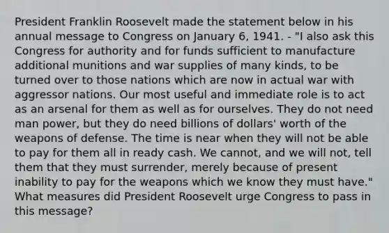 President Franklin Roosevelt made the statement below in his annual message to Congress on January 6, 1941. - "I also ask this Congress for authority and for funds sufficient to manufacture additional munitions and war supplies of many kinds, to be turned over to those nations which are now in actual war with aggressor nations. Our most useful and immediate role is to act as an arsenal for them as well as for ourselves. They do not need man power, but they do need billions of dollars' worth of the weapons of defense. The time is near when they will not be able to pay for them all in ready cash. We cannot, and we will not, tell them that they must surrender, merely because of present inability to pay for the weapons which we know they must have." What measures did President Roosevelt urge Congress to pass in this message?