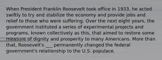 When President Franklin Roosevelt took office in 1933, he acted swiftly to try and stabilize the economy and provide jobs and relief to those who were suffering. Over the next eight years, the government instituted a series of experimental projects and programs, known collectively as this, that aimed to restore some measure of dignity and prosperity to many Americans. More than that, Roosevelt's ___ permanently changed the federal government's relationship to the U.S. populace.