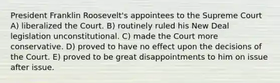 President Franklin Roosevelt's appointees to the Supreme Court A) liberalized the Court. B) routinely ruled his New Deal legislation unconstitutional. C) made the Court more conservative. D) proved to have no effect upon the decisions of the Court. E) proved to be great disappointments to him on issue after issue.