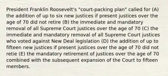 President Franklin Roosevelt's "court-packing plan" called for (A) the addition of up to six new justices if present justices over the age of 70 did not retire (B) the immediate and mandatory removal of all Supreme Court justices over the age of 70 (C) the immediate and mandatory removal of all Supreme Court justices who voted against New Deal legislation (D) the addition of up to fifteen new justices if present justices over the age of 70 did not retie (E) the mandatory retirement of justices over the age of 70 combined with the subsequent expansion of the Court to fifteen members.