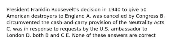 President Franklin Roosevelt's decision in 1940 to give 50 American destroyers to England A. was cancelled by Congress B. circumvented the cash-and-carry provision of the Neutrality Acts C. was in response to requests by the U.S. ambassador to London D. both B and C E. None of these answers are correct