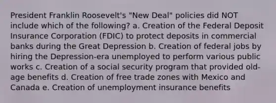 President Franklin Roosevelt's "New Deal" policies did NOT include which of the following? a. Creation of the Federal Deposit Insurance Corporation (FDIC) to protect deposits in commercial banks during the Great Depression b. Creation of federal jobs by hiring the Depression-era unemployed to perform various public works c. Creation of a social security program that provided old-age benefits d. Creation of free trade zones with Mexico and Canada e. Creation of unemployment insurance benefits