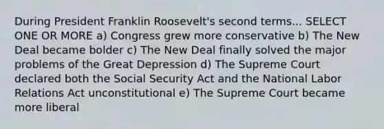 During President Franklin Roosevelt's second terms... SELECT ONE OR MORE a) Congress grew more conservative b) The New Deal became bolder c) The New Deal finally solved the major problems of the Great Depression d) The Supreme Court declared both the Social Security Act and the National Labor Relations Act unconstitutional e) The Supreme Court became more liberal