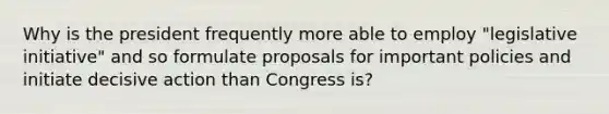 Why is the president frequently more able to employ "legislative initiative" and so formulate proposals for important policies and initiate decisive action than Congress is?