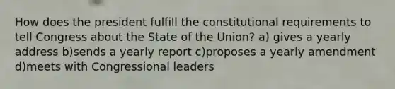 How does the president fulfill the constitutional requirements to tell Congress about the State of the Union? a) gives a yearly address b)sends a yearly report c)proposes a yearly amendment d)meets with Congressional leaders