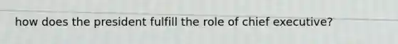 how does the president fulfill the role of chief executive?