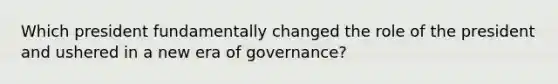 Which president fundamentally changed the role of the president and ushered in a new era of governance?