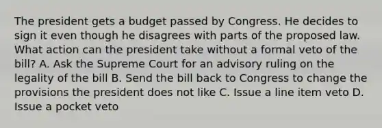 The president gets a budget passed by Congress. He decides to sign it even though he disagrees with parts of the proposed law. What action can the president take without a formal veto of the bill? A. Ask the Supreme Court for an advisory ruling on the legality of the bill B. Send the bill back to Congress to change the provisions the president does not like C. Issue a line item veto D. Issue a pocket veto