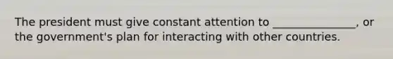 The president must give constant attention to _______________, or the government's plan for interacting with other countries.