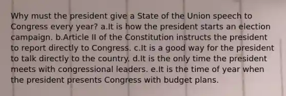 Why must the president give a State of the Union speech to Congress every year? a.It is how the president starts an election campaign. b.Article II of the Constitution instructs the president to report directly to Congress. c.It is a good way for the president to talk directly to the country. d.It is the only time the president meets with congressional leaders. e.It is the time of year when the president presents Congress with budget plans.