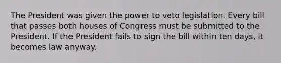 The President was given the power to veto legislation. Every bill that passes both houses of Congress must be submitted to the President. If the President fails to sign the bill within ten days, it becomes law anyway.