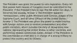 The President was given the power to veto legislation. Every bill that passes both houses of Congress must be submitted to the President. If the President fails to sign the bill within ten days, it becomes law anyway. Answer 1 The President appoints "Ambassadors, other public Ministers and Consuls, Judges of the Supreme Court, and all other Officers of the United States." Answer 2 The President was given the power to make treaties with foreign nations and to receive ambassadors and other public ministers, which includes the duty of recognizing new nations, representing the United States to other countries, and performing related ceremonial duties. Answer 3 The President is the commander-in-chief who is in charge of a strong military to protect the country and its citizens.