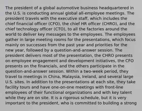 The president of a global automotive business headquartered in the U.S. is conducting annual global all-employee meetings. The president travels with the executive staff, which includes the chief financial officer (CFO), the chief HR officer (CHRO), and the chief technology officer (CTO), to all the factories around the world to deliver key messages to the employees. The employees gather in large meeting rooms for the presentations, which focus mainly on successes from the past year and priorities for the new year, followed by a question-and-answer session. The president delivers most of the presentation, the CHRO presents on employee engagement and development initiatives, the CFO presents on the financials, and the others participate in the question-and-answer session. Within a two-week period, they travel to meetings in China, Malaysia, Ireland, and several large U.S. sites. In addition to the presentations at each site, they take facility tours and have one-on-one meetings with front-line employees of their functional organizations and with key talent while they are on site. It is a rigorous schedule, but it is very important to the president, who is committed to building a strong