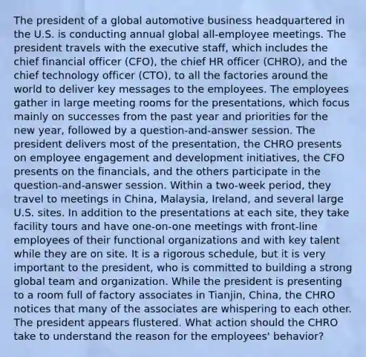 The president of a global automotive business headquartered in the U.S. is conducting annual global all-employee meetings. The president travels with the executive staff, which includes the chief financial officer (CFO), the chief HR officer (CHRO), and the chief technology officer (CTO), to all the factories around the world to deliver key messages to the employees. The employees gather in large meeting rooms for the presentations, which focus mainly on successes from the past year and priorities for the new year, followed by a question-and-answer session. The president delivers most of the presentation, the CHRO presents on employee engagement and development initiatives, the CFO presents on the financials, and the others participate in the question-and-answer session. Within a two-week period, they travel to meetings in China, Malaysia, Ireland, and several large U.S. sites. In addition to the presentations at each site, they take facility tours and have one-on-one meetings with front-line employees of their functional organizations and with key talent while they are on site. It is a rigorous schedule, but it is very important to the president, who is committed to building a strong global team and organization. While the president is presenting to a room full of factory associates in Tianjin, China, the CHRO notices that many of the associates are whispering to each other. The president appears flustered. What action should the CHRO take to understand the reason for the employees' behavior?