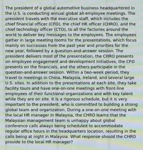 The president of a global automotive business headquartered in the U.S. is conducting annual global all-employee meetings. The president travels with the executive staff, which includes the chief financial officer (CFO), the chief HR officer (CHRO), and the chief technology officer (CTO), to all the factories around the world to deliver key messages to the employees. The employees gather in large meeting rooms for the presentations, which focus mainly on successes from the past year and priorities for the new year, followed by a question-and-answer session. The president delivers most of the presentation, the CHRO presents on employee engagement and development initiatives, the CFO presents on the financials, and the others participate in the question-and-answer session. Within a two-week period, they travel to meetings in China, Malaysia, Ireland, and several large U.S. sites. In addition to the presentations at each site, they take facility tours and have one-on-one meetings with front-line employees of their functional organizations and with key talent while they are on site. It is a rigorous schedule, but it is very important to the president, who is committed to building a strong global team and organization. During a one-on-one meeting with the local HR manager in Malaysia, the CHRO learns that the Malaysian management team is unhappy about global conference calls always being scheduled to accommodate regular office hours in the headquarters location, resulting in the calls being at night in Malaysia. What response should the CHRO provide to the local HR manager?