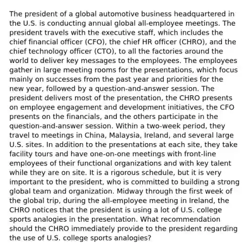 The president of a global automotive business headquartered in the U.S. is conducting annual global all-employee meetings. The president travels with the executive staff, which includes the chief financial officer (CFO), the chief HR officer (CHRO), and the chief technology officer (CTO), to all the factories around the world to deliver key messages to the employees. The employees gather in large meeting rooms for the presentations, which focus mainly on successes from the past year and priorities for the new year, followed by a question-and-answer session. The president delivers most of the presentation, the CHRO presents on employee engagement and development initiatives, the CFO presents on the financials, and the others participate in the question-and-answer session. Within a two-week period, they travel to meetings in China, Malaysia, Ireland, and several large U.S. sites. In addition to the presentations at each site, they take facility tours and have one-on-one meetings with front-line employees of their functional organizations and with key talent while they are on site. It is a rigorous schedule, but it is very important to the president, who is committed to building a strong global team and organization. Midway through the first week of the global trip, during the all-employee meeting in Ireland, the CHRO notices that the president is using a lot of U.S. college sports analogies in the presentation. What recommendation should the CHRO immediately provide to the president regarding the use of U.S. college sports analogies?