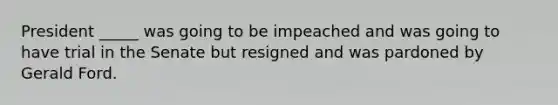 President _____ was going to be impeached and was going to have trial in the Senate but resigned and was pardoned by Gerald Ford.