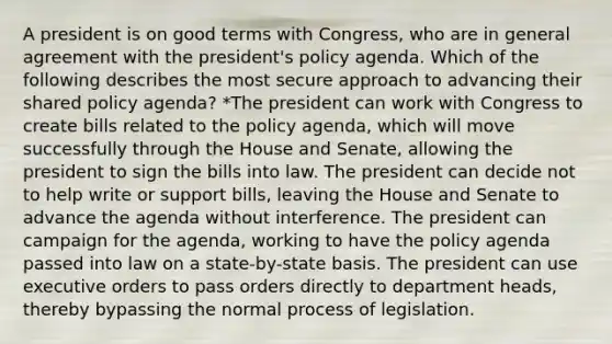 A president is on good terms with Congress, who are in general agreement with the president's policy agenda. Which of the following describes the most secure approach to advancing their shared policy agenda? *The president can work with Congress to create bills related to the policy agenda, which will move successfully through the House and Senate, allowing the president to sign the bills into law. The president can decide not to help write or support bills, leaving the House and Senate to advance the agenda without interference. The president can campaign for the agenda, working to have the policy agenda passed into law on a state-by-state basis. The president can use executive orders to pass orders directly to department heads, thereby bypassing the normal process of legislation.