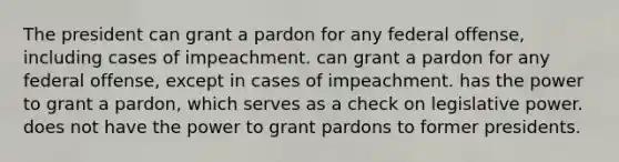 The president can grant a pardon for any federal offense, including cases of impeachment. can grant a pardon for any federal offense, except in cases of impeachment. has the power to grant a pardon, which serves as a check on legislative power. does not have the power to grant pardons to former presidents.