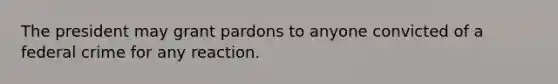 The president may grant pardons to anyone convicted of a federal crime for any reaction.