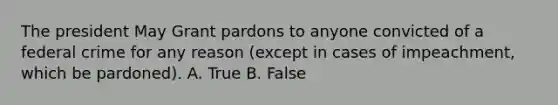 The president May Grant pardons to anyone convicted of a federal crime for any reason (except in cases of impeachment, which be pardoned). A. True B. False