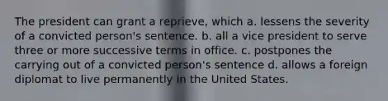 The president can grant a reprieve, which a. lessens the severity of a convicted person's sentence. b. all a vice president to serve three or more successive terms in office. c. postpones the carrying out of a convicted person's sentence d. allows a foreign diplomat to live permanently in the United States.