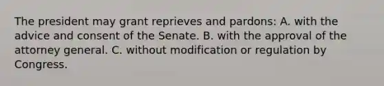 The president may grant reprieves and pardons: A. with the advice and consent of the Senate. B. with the approval of the attorney general. C. without modification or regulation by Congress.