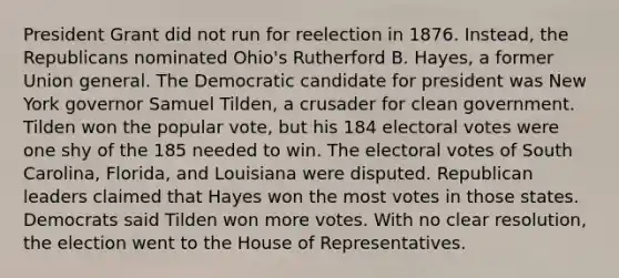 President Grant did not run for reelection in 1876. Instead, the Republicans nominated Ohio's Rutherford B. Hayes, a former Union general. The Democratic candidate for president was New York governor Samuel Tilden, a crusader for clean government. Tilden won the popular vote, but his 184 electoral votes were one shy of the 185 needed to win. The electoral votes of South Carolina, Florida, and Louisiana were disputed. Republican leaders claimed that Hayes won the most votes in those states. Democrats said Tilden won more votes. With no clear resolution, the election went to the House of Representatives.