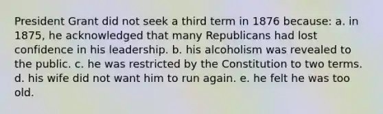 President Grant did not seek a third term in 1876 because: a. in 1875, he acknowledged that many Republicans had lost confidence in his leadership. b. his alcoholism was revealed to the public. c. he was restricted by the Constitution to two terms. d. his wife did not want him to run again. e. he felt he was too old.