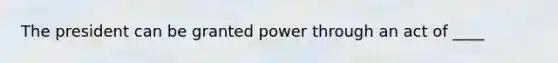 The president can be granted power through an act of ____