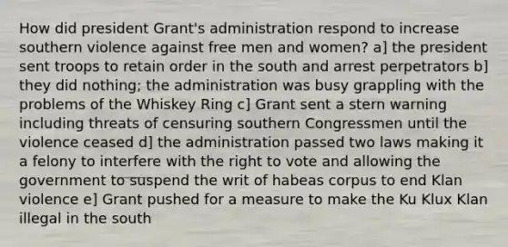 How did president Grant's administration respond to increase southern violence against free men and women? a] the president sent troops to retain order in the south and arrest perpetrators b] they did nothing; the administration was busy grappling with the problems of the Whiskey Ring c] Grant sent a stern warning including threats of censuring southern Congressmen until the violence ceased d] the administration passed two laws making it a felony to interfere with the right to vote and allowing the government to suspend the writ of habeas corpus to end Klan violence e] Grant pushed for a measure to make the Ku Klux Klan illegal in the south