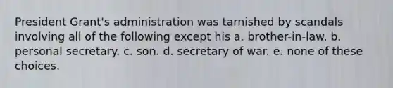 President Grant's administration was tarnished by scandals involving all of the following except his a. brother-in-law. b. personal secretary. c. son. d. secretary of war. e. none of these choices.