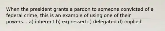 When the president grants a pardon to someone convicted of a federal crime, this is an example of using one of their ________ powers... a) inherent b) expressed c) delegated d) implied