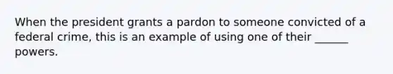 When the president grants a pardon to someone convicted of a federal crime, this is an example of using one of their ______ powers.