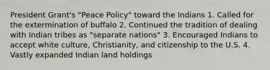 President Grant's "Peace Policy" toward the Indians 1. Called for the extermination of buffalo 2. Continued the tradition of dealing with Indian tribes as "separate nations" 3. Encouraged Indians to accept white culture, Christianity, and citizenship to the U.S. 4. Vastly expanded Indian land holdings