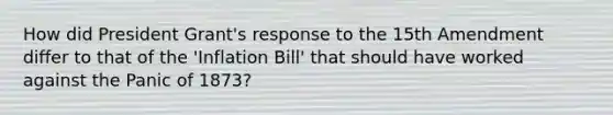 How did President Grant's response to the 15th Amendment differ to that of the 'Inflation Bill' that should have worked against the Panic of 1873?