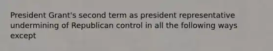 President Grant's second term as president representative undermining of Republican control in all the following ways except