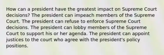 How can a president have the greatest impact on Supreme Court decisions? The president can impeach members of the Supreme Court. The president can refuse to enforce Supreme Court decisions. The president can lobby members of the Supreme Court to support his or her agenda. The president can appoint justices to the court who agree with the president's policy positions.