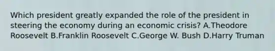 Which president greatly expanded the role of the president in steering the economy during an economic crisis? A.Theodore Roosevelt B.Franklin Roosevelt C.George W. Bush D.Harry Truman