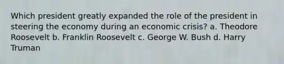 Which president greatly expanded the role of the president in steering the economy during an economic crisis? a. Theodore Roosevelt b. Franklin Roosevelt c. George W. Bush d. Harry Truman