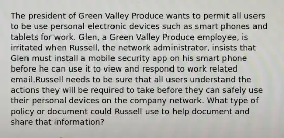 The president of Green Valley Produce wants to permit all users to be use personal electronic devices such as smart phones and tablets for work. Glen, a Green Valley Produce employee, is irritated when Russell, the network administrator, insists that Glen must install a mobile security app on his smart phone before he can use it to view and respond to work related email.Russell needs to be sure that all users understand the actions they will be required to take before they can safely use their personal devices on the company network. What type of policy or document could Russell use to help document and share that information?