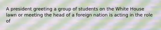 A president greeting a group of students on the White House lawn or meeting the head of a foreign nation is acting in the role of