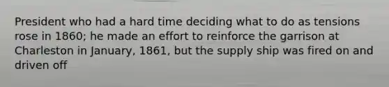 President who had a hard time deciding what to do as tensions rose in 1860; he made an effort to reinforce the garrison at Charleston in January, 1861, but the supply ship was fired on and driven off
