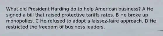 What did President Harding do to help American business? A He signed a bill that raised protective tariffs rates. B He broke up monopolies. C He refused to adopt a laissez-faire approach. D He restricted the freedom of business leaders.