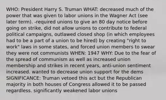 WHO: President Harry S. Truman WHAT: decreased much of the power that was given to <a href='https://www.questionai.com/knowledge/knfd2oEIT4-labor-unions' class='anchor-knowledge'>labor unions</a> in the Wagner Act (see later term). -required unions to give an 80 day notice before going on strike, did not allow unions to contribute to federal political campaigns, outlawed closed shop (in which employees had to be a part of a union to be hired) by creating "right to work" laws in some states, and forced union members to swear they were not communists WHEN: 1947 WHY: Due to the fear of the spread of communism as well as increased union membership and strikes in recent years, anti-union sentiment increased. wanted to decrease union support for the dems SIGNIFICANCE: Truman vetoed this act but the Republican majority in both houses of Congress allowed it to be passed regardless. significantly weakened labor unions