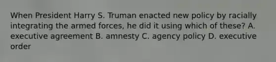 When President Harry S. Truman enacted new policy by racially integrating the armed forces, he did it using which of these? A. executive agreement B. amnesty C. agency policy D. executive order