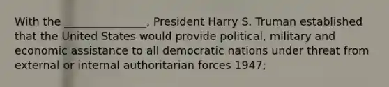 With the _______________, President Harry S. Truman established that the United States would provide political, military and economic assistance to all democratic nations under threat from external or internal authoritarian forces 1947;